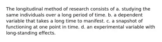 The longitudinal method of research consists of a. studying the same individuals over a long period of time. b. a dependent variable that takes a long time to manifest. c. a snapshot of functioning at one point in time. d. an experimental variable with long-standing effects.