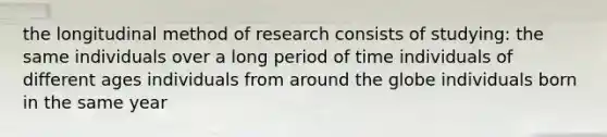 the longitudinal method of research consists of studying: the same individuals over a long period of time individuals of different ages individuals from around the globe individuals born in the same year