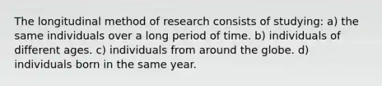 The longitudinal method of research consists of studying: a) the same individuals over a long period of time. b) individuals of different ages. c) individuals from around the globe. d) individuals born in the same year.