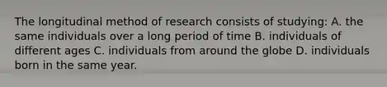 The longitudinal method of research consists of studying: A. the same individuals over a long period of time B. individuals of different ages C. individuals from around the globe D. individuals born in the same year.