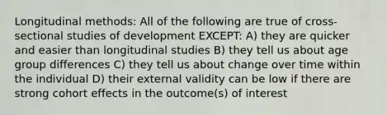 Longitudinal methods: All of the following are true of cross-sectional studies of development EXCEPT: A) they are quicker and easier than longitudinal studies B) they tell us about age group differences C) they tell us about change over time within the individual D) their external validity can be low if there are strong cohort effects in the outcome(s) of interest