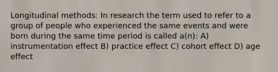 Longitudinal methods: In research the term used to refer to a group of people who experienced the same events and were born during the same time period is called a(n): A) instrumentation effect B) practice effect C) cohort effect D) age effect