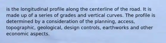 is the longitudinal profile along the centerline of the road. It is made up of a series of grades and vertical curves. The profile is determined by a consideration of the planning, access, topographic, geological, design controls, earthworks and other economic aspects.