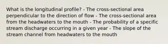 What is the longitudinal profile? - The cross-sectional area perpendicular to the direction of flow - The cross-sectional area from the headwaters to <a href='https://www.questionai.com/knowledge/krBoWYDU6j-the-mouth' class='anchor-knowledge'>the mouth</a> - The probability of a specific stream discharge occurring in a given year - The slope of the stream channel from headwaters to the mouth