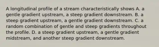 A longitudinal profile of a stream characteristically shows A. a gentle gradient upstream, a steep gradient downstream. B. a steep gradient upstream, a gentle gradient downstream. C. a random combination of gentle and steep gradients throughout the profile. D. a steep gradient upstream, a gentle gradient midstream, and another steep gradient downstream.