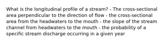 What is the longitudinal profile of a stream? - The cross-sectional area perpendicular to the direction of flow - the cross-sectional area from the headwaters to the mouth - the slope of the stream channel from headwaters to the mouth - the probability of a specific stream discharge occurring in a given year