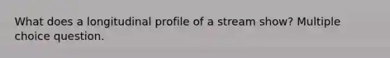 What does a longitudinal profile of a stream show? Multiple choice question.