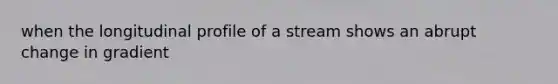 when the longitudinal profile of a stream shows an abrupt change in gradient