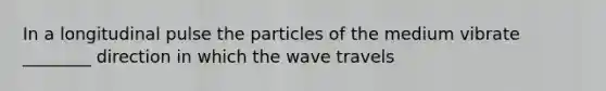 In a longitudinal pulse the particles of the medium vibrate ________ direction in which the wave travels