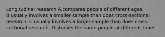 Longitudinal research A.compares people of different ages. B.usually involves a smaller sample than does cross-sectional research. C.usually involves a larger sample than does cross-sectional research. D.studies the same people at different times.