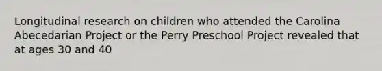 Longitudinal research on children who attended the Carolina Abecedarian Project or the Perry Preschool Project revealed that at ages 30 and 40