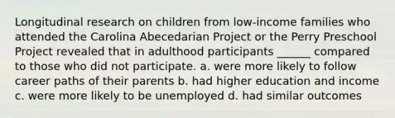 Longitudinal research on children from low-income families who attended the Carolina Abecedarian Project or the Perry Preschool Project revealed that in adulthood participants ______ compared to those who did not participate. a. were more likely to follow career paths of their parents b. had higher education and income c. were more likely to be unemployed d. had similar outcomes