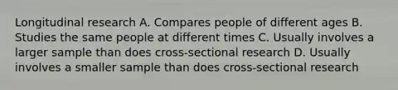 Longitudinal research A. Compares people of different ages B. Studies the same people at different times C. Usually involves a larger sample than does cross-sectional research D. Usually involves a smaller sample than does cross-sectional research