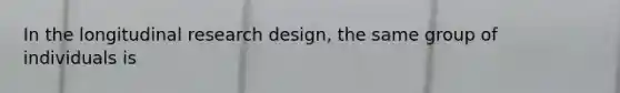 In the longitudinal research design, the same group of individuals is
