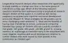 Longitudinal research designs allow researchers the opportunity to study stability or change over time in the same group of individuals as they age. Which of the following research questions would be best addressed using a longitudinal research design? (Select all that apply) A. Is maternal diet during pregnancy associated with cognitive and social development across the lifespan? B. What strategies do 5th graders use to solve challenging math problems? C. What are the benefits of having close friendships at school¸ particularly comparing between four groups of children who are currently enrolled in 2nd grade¸ 4th grade¸ 6th grade¸ and 8th grade? D. Is being reared in an orphanage or institution early in life associated with more negative cognitive and social development (relative to control children who were reared by their parents in the community) as children age?