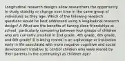 Longitudinal research designs allow researchers the opportunity to study stability or change over time in the same group of individuals as they age. Which of the following research questions would be best addressed using a longitudinal research design? A What are the benefits of having close friendships at school¸ particularly comparing between four groups of children who are currently enrolled in 2nd grade¸ 4th grade¸ 6th grade¸ and 8th grade? B Is being reared in an orphanage or institution early in life associated with more negative cognitive and social development (relative to control children who were reared by their parents in the community) as children age?