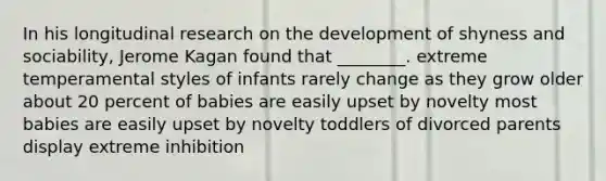 In his longitudinal research on the development of shyness and sociability, Jerome Kagan found that ________. extreme temperamental styles of infants rarely change as they grow older about 20 percent of babies are easily upset by novelty most babies are easily upset by novelty toddlers of divorced parents display extreme inhibition