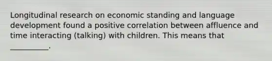 Longitudinal research on economic standing and language development found a positive correlation between affluence and time interacting (talking) with children. This means that __________.