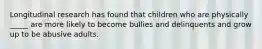 Longitudinal research has found that children who are physically _____ are more likely to become bullies and delinquents and grow up to be abusive adults.