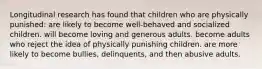 Longitudinal research has found that children who are physically punished: are likely to become well-behaved and socialized children. will become loving and generous adults. become adults who reject the idea of physically punishing children. are more likely to become bullies, delinquents, and then abusive adults.