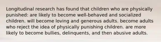 Longitudinal research has found that children who are physically punished: are likely to become well-behaved and socialized children. will become loving and generous adults. become adults who reject the idea of physically punishing children. are more likely to become bullies, delinquents, and then abusive adults.