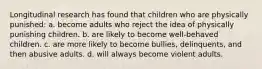 Longitudinal research has found that children who are physically punished: a. become adults who reject the idea of physically punishing children. b. are likely to become well-behaved children. c. are more likely to become bullies, delinquents, and then abusive adults. d. will always become violent adults.