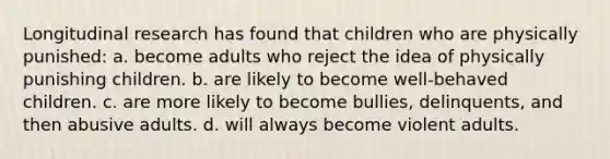 Longitudinal research has found that children who are physically punished: a. become adults who reject the idea of physically punishing children. b. are likely to become well-behaved children. c. are more likely to become bullies, delinquents, and then abusive adults. d. will always become violent adults.