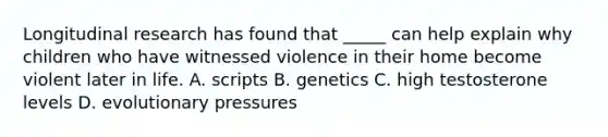 Longitudinal research has found that _____ can help explain why children who have witnessed violence in their home become violent later in life. A. scripts B. genetics C. high testosterone levels D. evolutionary pressures