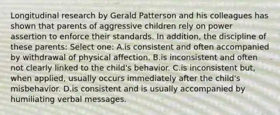 Longitudinal research by Gerald Patterson and his colleagues has shown that parents of aggressive children rely on power assertion to enforce their standards. In addition, the discipline of these parents: Select one: A.is consistent and often accompanied by withdrawal of physical affection. B.is inconsistent and often not clearly linked to the child's behavior. C.is inconsistent but, when applied, usually occurs immediately after the child's misbehavior. D.is consistent and is usually accompanied by humiliating verbal messages.