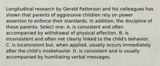 Longitudinal research by Gerald Patterson and his colleagues has shown that parents of aggressive children rely on power assertion to enforce their standards. In addition, the discipline of these parents: Select one: A. is consistent and often accompanied by withdrawal of physical affection. B. is inconsistent and often not clearly linked to the child's behavior. C. is inconsistent but, when applied, usually occurs immediately after the child's misbehavior. D. is consistent and is usually accompanied by humiliating verbal messages.