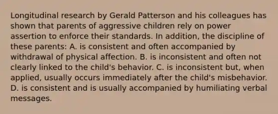 Longitudinal research by Gerald Patterson and his colleagues has shown that parents of aggressive children rely on power assertion to enforce their standards. In addition, the discipline of these parents: A. is consistent and often accompanied by withdrawal of physical affection. B. is inconsistent and often not clearly linked to the child's behavior. C. is inconsistent but, when applied, usually occurs immediately after the child's misbehavior. D. is consistent and is usually accompanied by humiliating verbal messages.