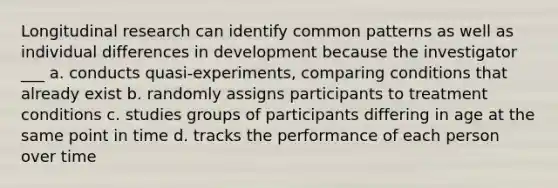 Longitudinal research can identify common patterns as well as individual differences in development because the investigator ___ a. conducts quasi-experiments, comparing conditions that already exist b. randomly assigns participants to treatment conditions c. studies groups of participants differing in age at the same point in time d. tracks the performance of each person over time