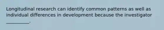 Longitudinal research can identify common patterns as well as individual differences in development because the investigator __________.