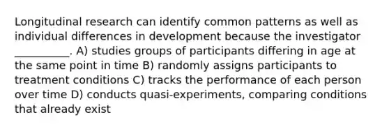 Longitudinal research can identify common patterns as well as individual differences in development because the investigator __________. A) studies groups of participants differing in age at the same point in time B) randomly assigns participants to treatment conditions C) tracks the performance of each person over time D) conducts quasi-experiments, comparing conditions that already exist