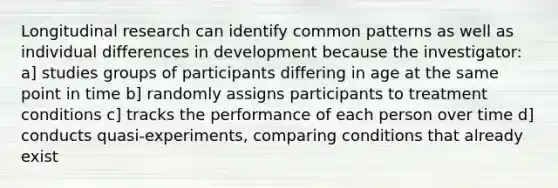 Longitudinal research can identify common patterns as well as individual differences in development because the investigator: a] studies groups of participants differing in age at the same point in time b] randomly assigns participants to treatment conditions c] tracks the performance of each person over time d] conducts quasi-experiments, comparing conditions that already exist