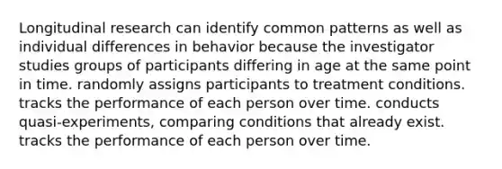 Longitudinal research can identify common patterns as well as individual differences in behavior because the investigator studies groups of participants differing in age at the same point in time. randomly assigns participants to treatment conditions. tracks the performance of each person over time. conducts quasi-experiments, comparing conditions that already exist. tracks the performance of each person over time.