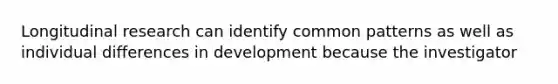 Longitudinal research can identify common patterns as well as individual differences in development because the investigator