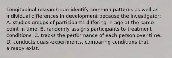 Longitudinal research can identify common patterns as well as individual differences in development because the investigator: A. studies groups of participants differing in age at the same point in time. B. randomly assigns participants to treatment conditions. C. tracks the performance of each person over time. D. conducts quasi-experiments, comparing conditions that already exist.