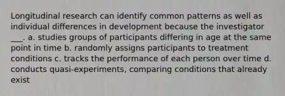 Longitudinal research can identify common patterns as well as individual differences in development because the investigator ___. a. studies groups of participants differing in age at the same point in time b. randomly assigns participants to treatment conditions c. tracks the performance of each person over time d. conducts quasi-experiments, comparing conditions that already exist