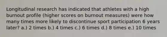 Longitudinal research has indicated that athletes with a high burnout profile (higher scores on burnout measures) were how many times more likely to discontinue sport participation 6 years later? a.) 2 times b.) 4 times c.) 6 times d.) 8 times e.) 10 times