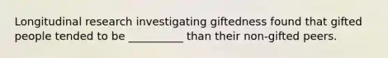 Longitudinal research investigating giftedness found that gifted people tended to be __________ than their non-gifted peers.