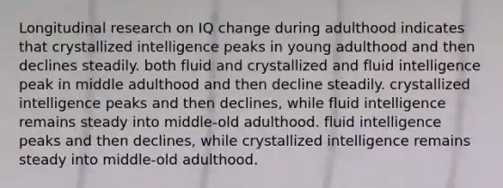 Longitudinal research on IQ change during adulthood indicates that crystallized intelligence peaks in young adulthood and then declines steadily. both fluid and crystallized and fluid intelligence peak in middle adulthood and then decline steadily. crystallized intelligence peaks and then declines, while fluid intelligence remains steady into middle-old adulthood. fluid intelligence peaks and then declines, while crystallized intelligence remains steady into middle-old adulthood.