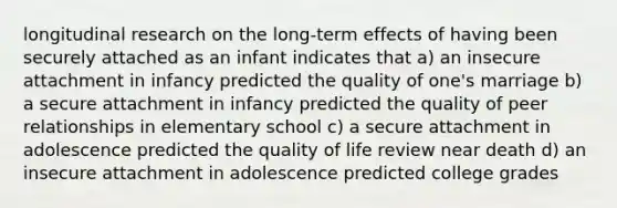 longitudinal research on the long-term effects of having been securely attached as an infant indicates that a) an insecure attachment in infancy predicted the quality of one's marriage b) a secure attachment in infancy predicted the quality of peer relationships in elementary school c) a secure attachment in adolescence predicted the quality of life review near death d) an insecure attachment in adolescence predicted college grades