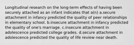 Longitudinal research on the long-term effects of having been securely attached as an infant indicates that a(n) a.secure attachment in infancy predicted the quality of peer relationships in elementary school. b.insecure attachment in infancy predicted the quality of one's marriage. c.insecure attachment in adolescence predicted college grades. d.secure attachment in adolescence predicted the quality of life review near death.