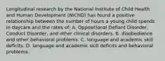 Longitudinal research by the National Institute of Child Health and Human Development (NICHD) has found a positive relationship between the number of hours a young child spends in daycare and the rates of: A. Oppositional Defiant Disorder, Conduct Disorder, and other clinical disorders. B. disobedience and other behavioral problems. C. language and academic skill deficits. D. language and academic skill deficits and behavioral problems.