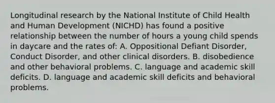 Longitudinal research by the National Institute of Child Health and Human Development (NICHD) has found a positive relationship between the number of hours a young child spends in daycare and the rates of: A. Oppositional Defiant Disorder, Conduct Disorder, and other clinical disorders. B. disobedience and other behavioral problems. C. language and academic skill deficits. D. language and academic skill deficits and behavioral problems.