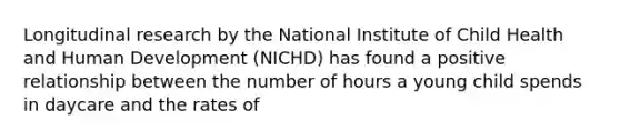 Longitudinal research by the National Institute of Child Health and Human Development (NICHD) has found a positive relationship between the number of hours a young child spends in daycare and the rates of