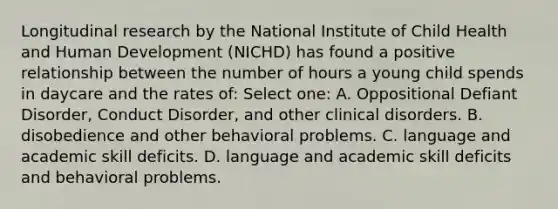 Longitudinal research by the National Institute of Child Health and Human Development (NICHD) has found a positive relationship between the number of hours a young child spends in daycare and the rates of: Select one: A. Oppositional Defiant Disorder, Conduct Disorder, and other clinical disorders. B. disobedience and other behavioral problems. C. language and academic skill deficits. D. language and academic skill deficits and behavioral problems.