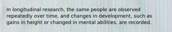 In longitudinal research, the same people are observed repeatedly over time, and changes in development, such as gains in height or changed in mental abilities, are recorded.