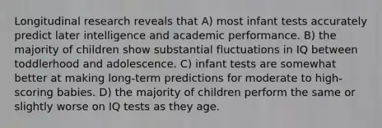 Longitudinal research reveals that A) most infant tests accurately predict later intelligence and academic performance. B) the majority of children show substantial fluctuations in IQ between toddlerhood and adolescence. C) infant tests are somewhat better at making long-term predictions for moderate to high-scoring babies. D) the majority of children perform the same or slightly worse on IQ tests as they age.